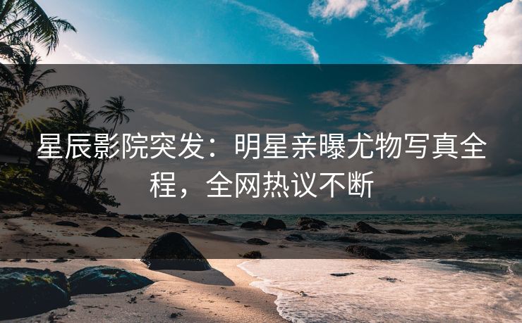 星辰影院突发：明星亲曝尤物写真全程，全网热议不断