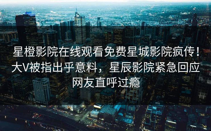 星橙影院在线观看免费星城影院疯传！大V被指出乎意料，星辰影院紧急回应网友直呼过瘾