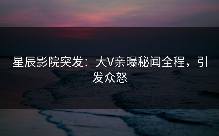 星辰影院突发：大V亲曝秘闻全程，引发众怒