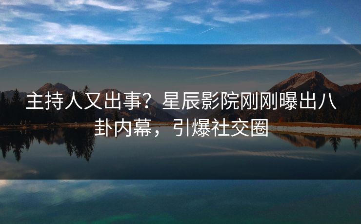 主持人又出事?星辰影院刚刚曝出八卦内幕,引爆社交圈