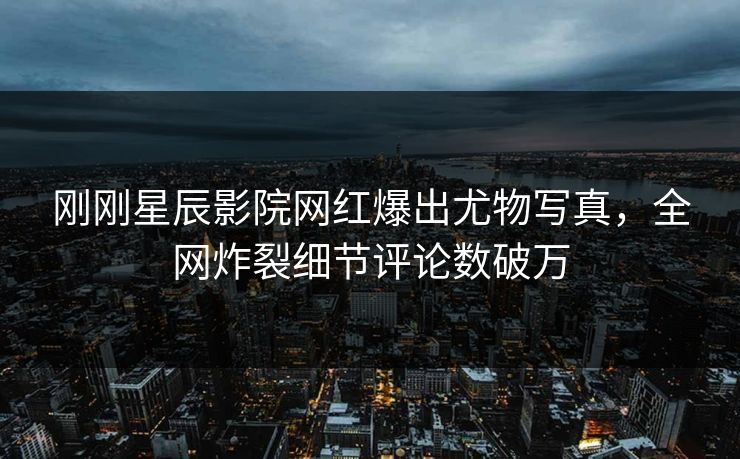 刚刚星辰影院网红爆出尤物写真，全网炸裂细节评论数破万