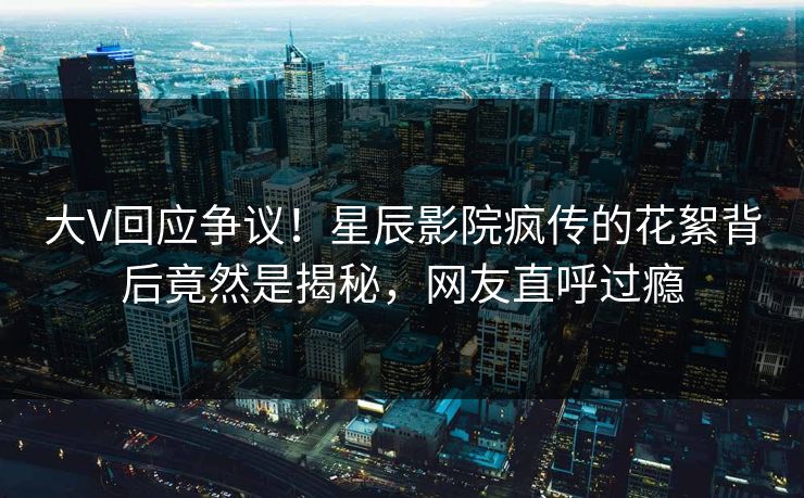 大V回应争议！星辰影院疯传的花絮背后竟然是揭秘，网友直呼过瘾