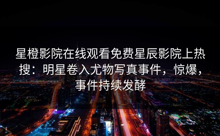 星橙影院在线观看免费星辰影院上热搜：明星卷入尤物写真事件，惊爆，事件持续发酵
