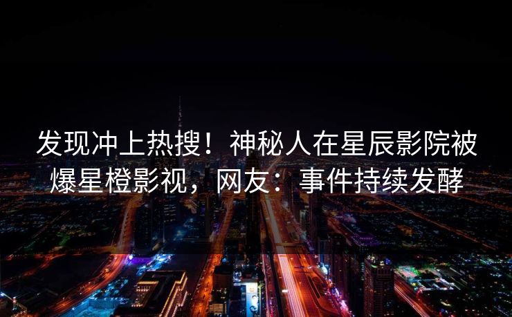 发现冲上热搜!神秘人在星辰影院被爆星橙影视,网友:事件持续发酵