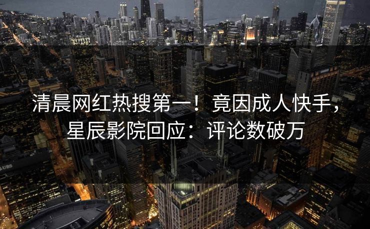 清晨网红热搜第一！竟因成人快手，星辰影院回应：评论数破万