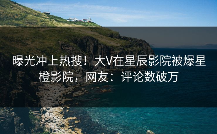 曝光冲上热搜！大V在星辰影院被爆星橙影院，网友：评论数破万