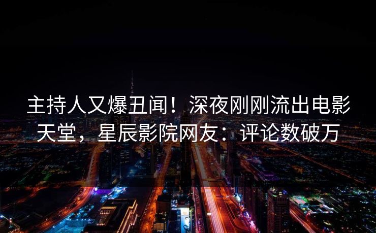 主持人又爆丑闻！深夜刚刚流出电影天堂，星辰影院网友：评论数破万