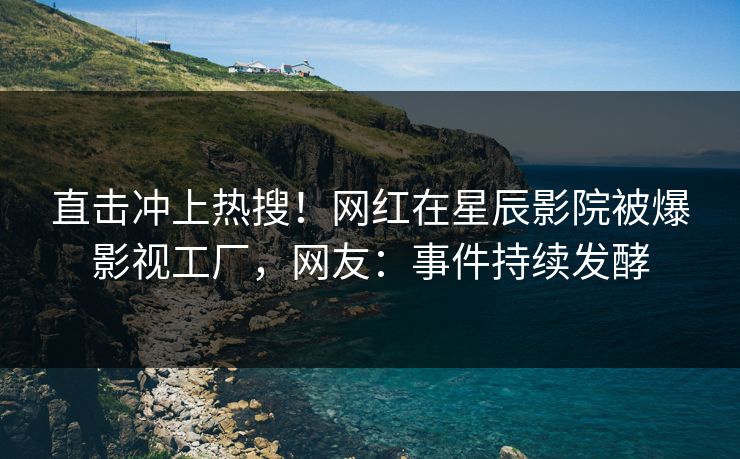 直击冲上热搜！网红在星辰影院被爆影视工厂，网友：事件持续发酵