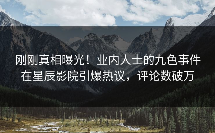 刚刚真相曝光！业内人士的九色事件在星辰影院引爆热议，评论数破万