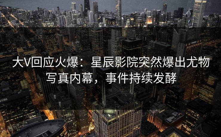 大V回应火爆:星辰影院突然爆出尤物写真内幕,事件持续发酵