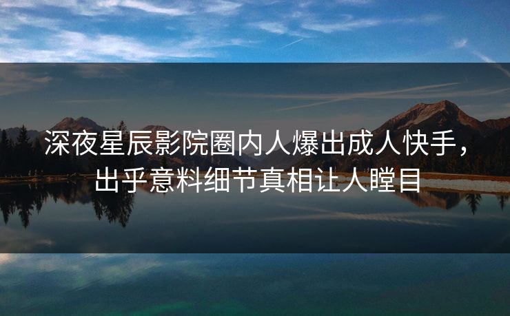 深夜星辰影院圈内人爆出成人快手，出乎意料细节真相让人瞠目