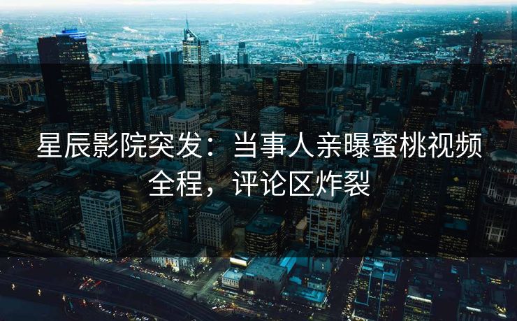 星辰影院突发：当事人亲曝蜜桃视频全程，评论区炸裂