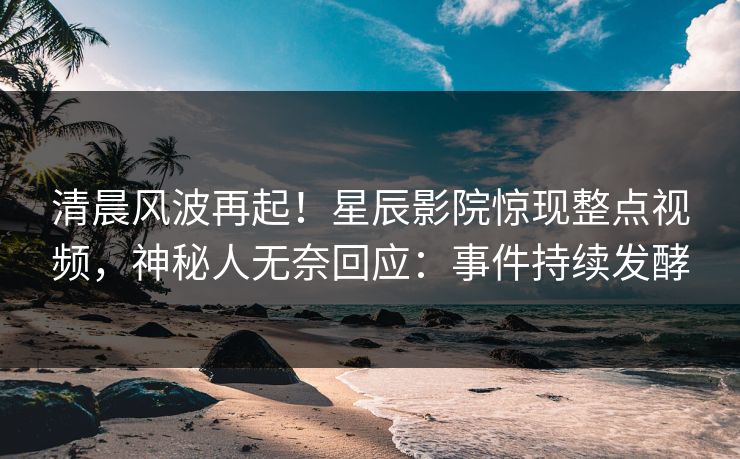 清晨风波再起!星辰影院惊现整点视频,神秘人无奈回应:事件持续发酵
