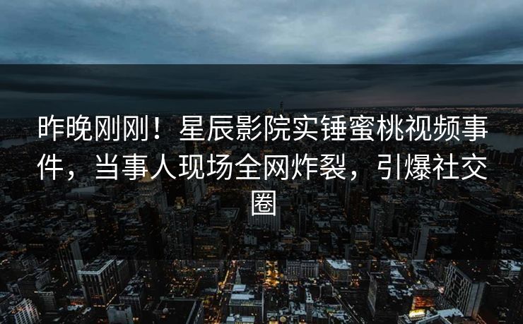 昨晚刚刚！星辰影院实锤蜜桃视频事件，当事人现场全网炸裂，引爆社交圈