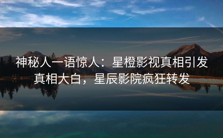 神秘人一语惊人：星橙影视真相引发真相大白，星辰影院疯狂转发