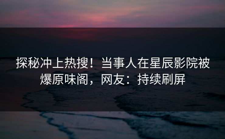 探秘冲上热搜!当事人在星辰影院被爆原味阁,网友:持续刷屏