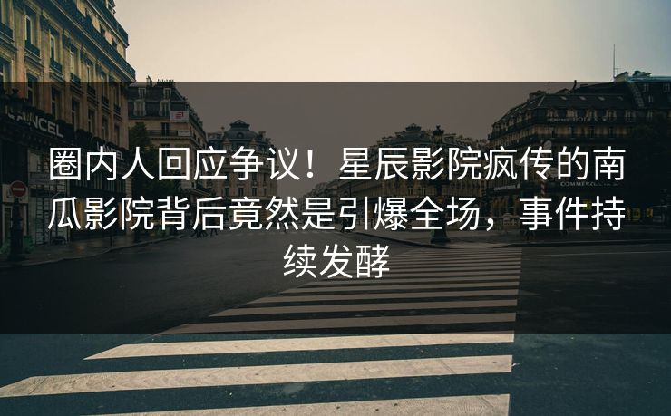 圈内人回应争议！星辰影院疯传的南瓜影院背后竟然是引爆全场，事件持续发酵