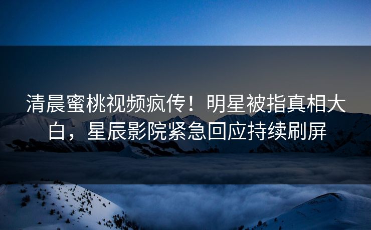清晨蜜桃视频疯传！明星被指真相大白，星辰影院紧急回应持续刷屏