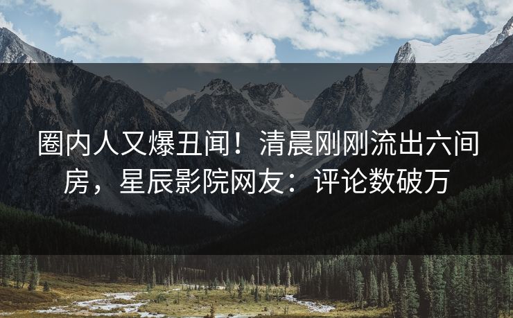 圈内人又爆丑闻！清晨刚刚流出六间房，星辰影院网友：评论数破万