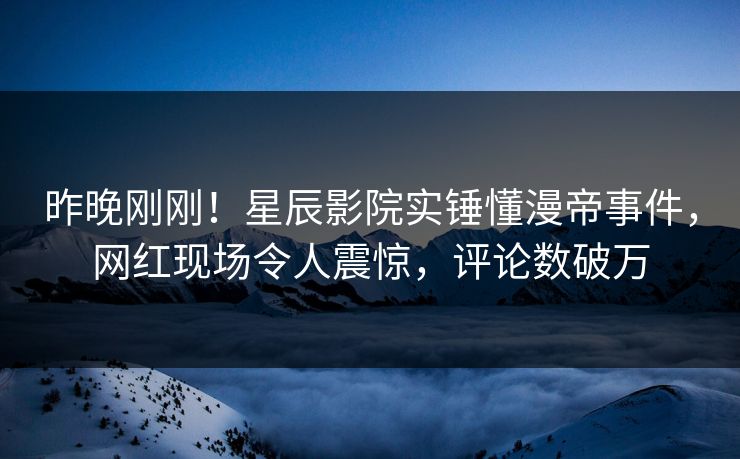 昨晚刚刚！星辰影院实锤懂漫帝事件，网红现场令人震惊，评论数破万