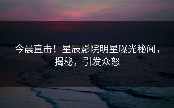 今晨直击!星辰影院明星曝光秘闻,揭秘,引发众怒