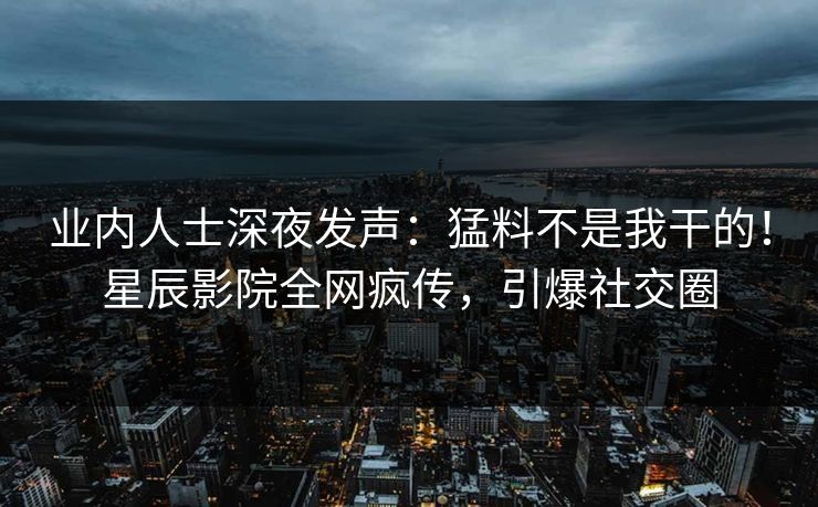 业内人士深夜发声：猛料不是我干的！星辰影院全网疯传，引爆社交圈