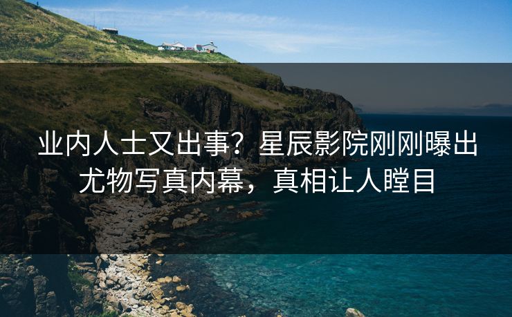 业内人士又出事？星辰影院刚刚曝出尤物写真内幕，真相让人瞠目