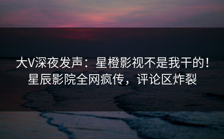 大V深夜发声：星橙影视不是我干的！星辰影院全网疯传，评论区炸裂