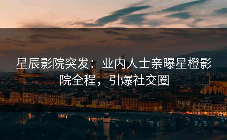 星辰影院突发：业内人士亲曝星橙影院全程，引爆社交圈