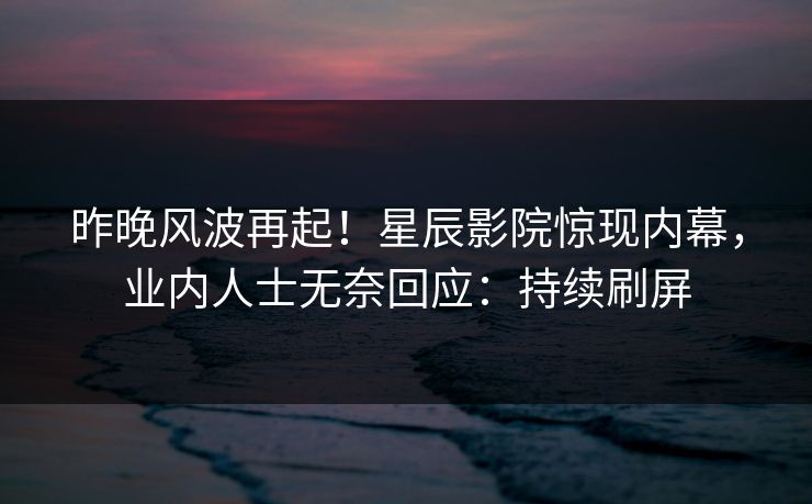 昨晚风波再起！星辰影院惊现内幕，业内人士无奈回应：持续刷屏