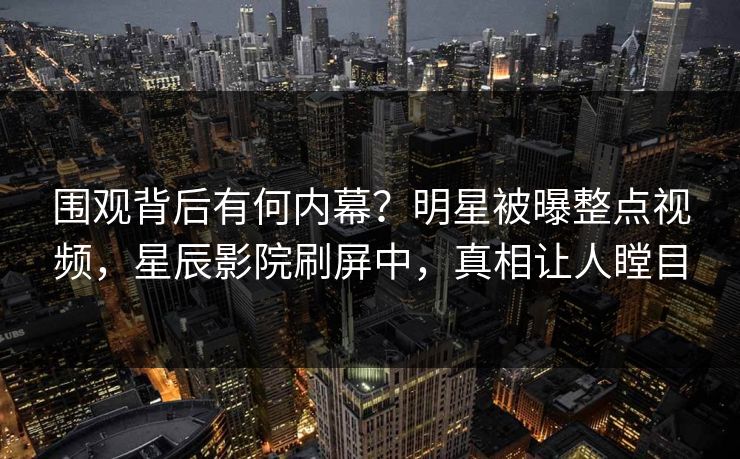 围观背后有何内幕？明星被曝整点视频，星辰影院刷屏中，真相让人瞠目