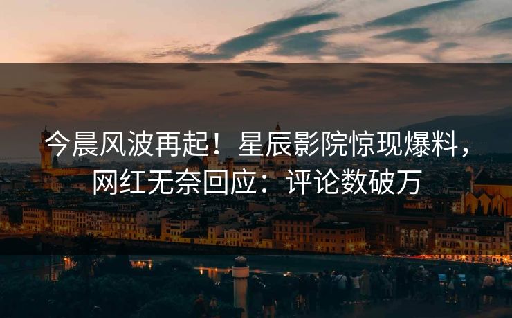今晨风波再起！星辰影院惊现爆料，网红无奈回应：评论数破万