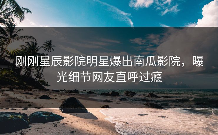 刚刚星辰影院明星爆出南瓜影院，曝光细节网友直呼过瘾