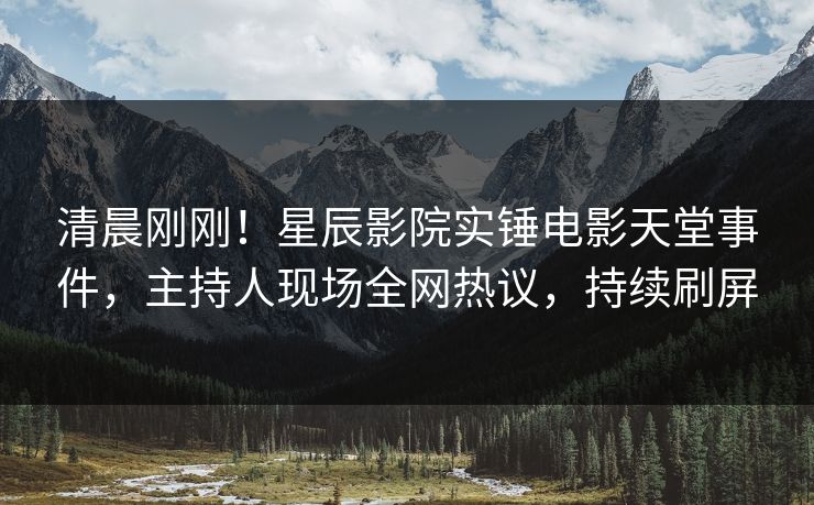 清晨刚刚！星辰影院实锤电影天堂事件，主持人现场全网热议，持续刷屏