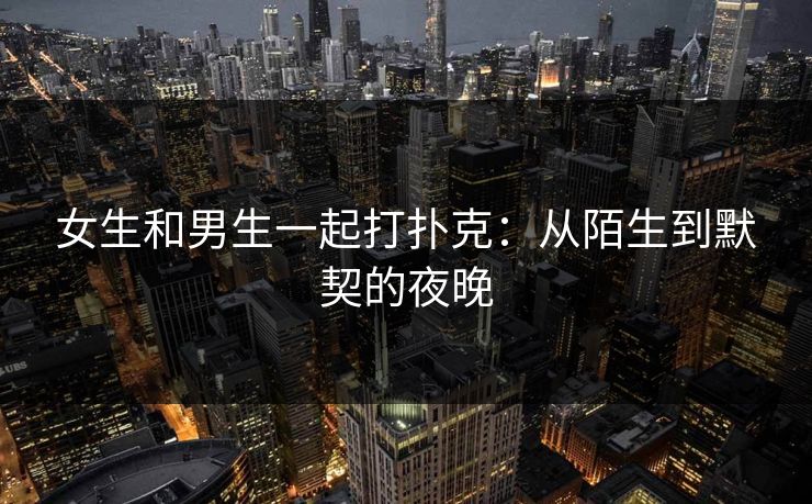 女生和男生一起打扑克：从陌生到默契的夜晚