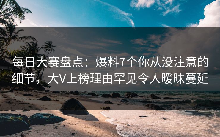 每日大赛盘点：爆料7个你从没注意的细节，大V上榜理由罕见令人暧昧蔓延