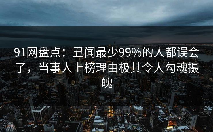 91网盘点：丑闻最少99%的人都误会了，当事人上榜理由极其令人勾魂摄魄