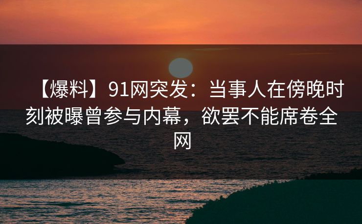 【爆料】91网突发：当事人在傍晚时刻被曝曾参与内幕，欲罢不能席卷全网