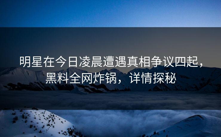 明星在今日凌晨遭遇真相争议四起，黑料全网炸锅，详情探秘
