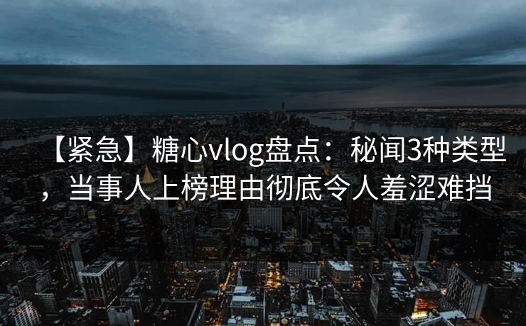 【紧急】糖心vlog盘点：秘闻3种类型，当事人上榜理由彻底令人羞涩难挡