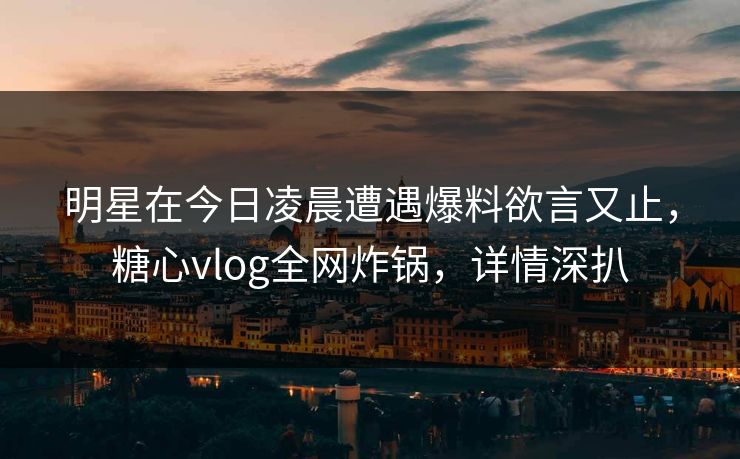 明星在今日凌晨遭遇爆料欲言又止，糖心vlog全网炸锅，详情深扒