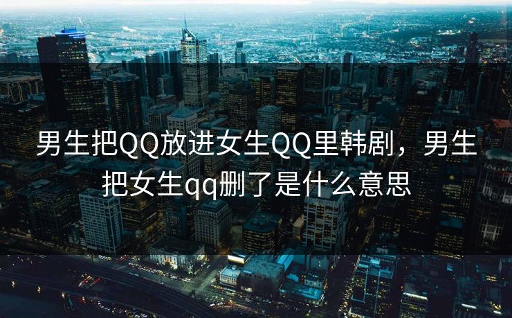 男生把QQ放进女生QQ里韩剧，男生把女生qq删了是什么意思