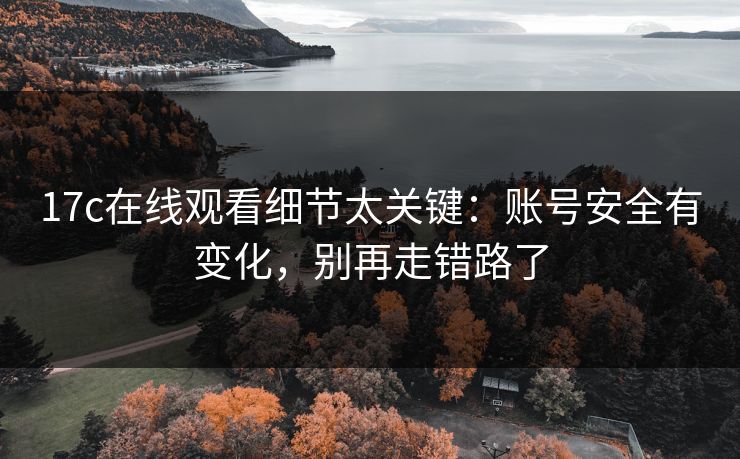 17c在线观看细节太关键：账号安全有变化，别再走错路了
