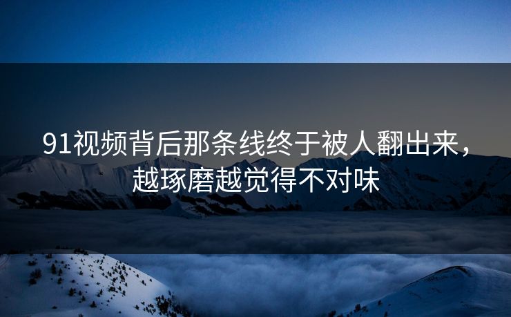 91视频背后那条线终于被人翻出来，越琢磨越觉得不对味