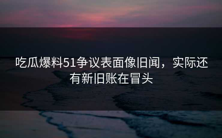 吃瓜爆料51争议表面像旧闻，实际还有新旧账在冒头