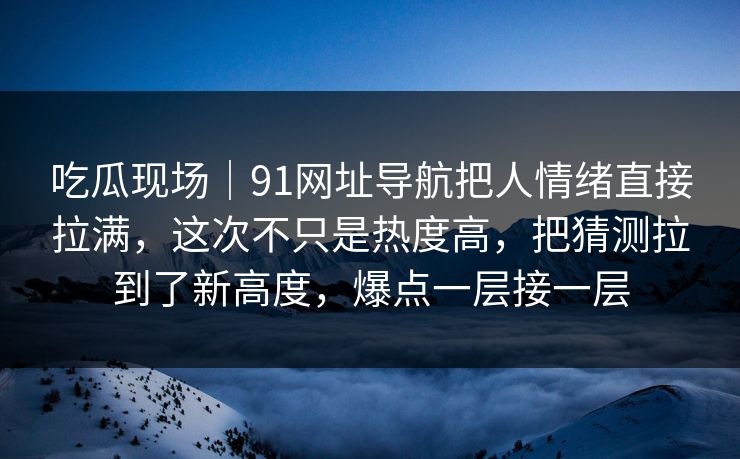 吃瓜现场｜91网址导航把人情绪直接拉满，这次不只是热度高，把猜测拉到了新高度，爆点一层接一层