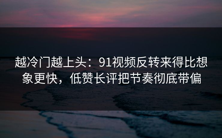 越冷门越上头：91视频反转来得比想象更快，低赞长评把节奏彻底带偏