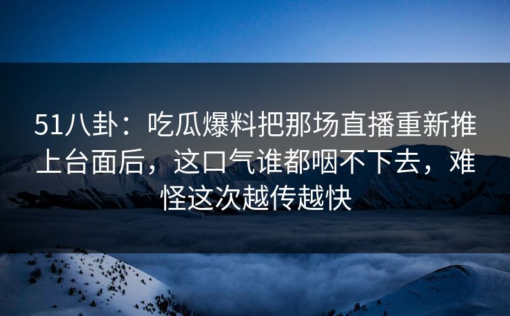 51八卦：吃瓜爆料把那场直播重新推上台面后，这口气谁都咽不下去，难怪这次越传越快