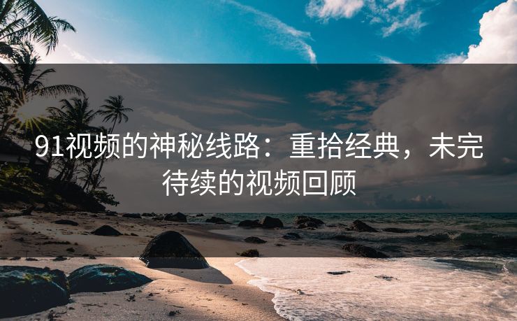 91视频的神秘线路：重拾经典，未完待续的视频回顾